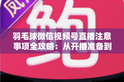 羽毛球微信视频号直播注意事项全攻略:从开播准备到合规运营的实用指南 羽毛球微信视频号直播注意事项全攻略:从开播准备到合规运营的实用指南