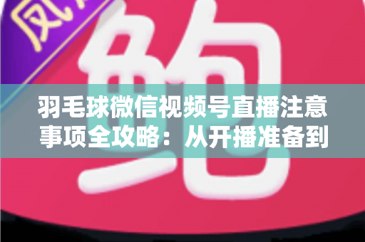羽毛球微信视频号直播注意事项全攻略：从开播准备到合规运营的实用指南