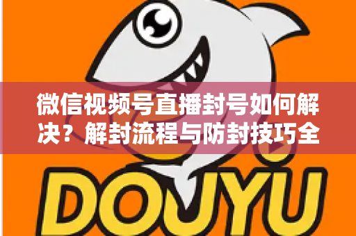 微信视频号直播封号如何解决?解封流程与防封技巧全解析 微信视频号直播封号如何解决?解封流程与防封技巧全解析