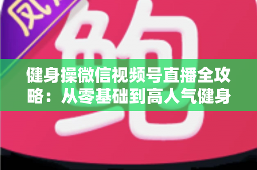 健身操微信视频号直播全攻略:从零基础到高人气健身直播间的实战指南 健身操微信视频号直播全攻略:从零基础到高人气健身直播间的实战指南
