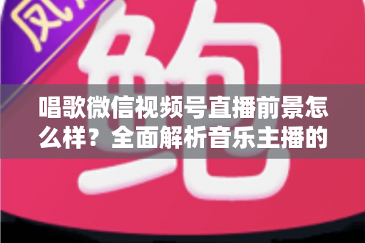 唱歌微信视频号直播前景怎么样?全面解析音乐主播的机遇、变现路径与未来发展方向 唱歌微信视频号直播前景怎么样?全面解析音乐主播的机遇、变现路径与未来发展方向
