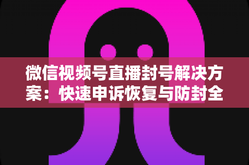 微信视频号直播封号解决方案:快速申诉恢复与防封全指南 微信视频号直播封号解决方案:快速申诉恢复与防封全指南