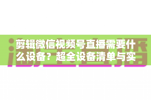 剪辑微信视频号直播需要什么设备？超全设备清单与实操指南一次讲清
