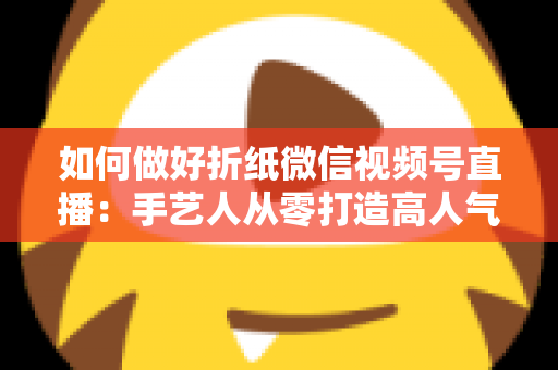 如何做好折纸微信视频号直播:手艺人从零打造高人气直播间的实用指南 如何做好折纸微信视频号直播:手艺人从零打造高人气直播间的实用指南