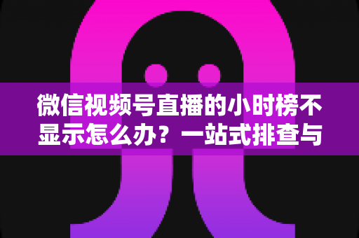 微信视频号直播的小时榜不显示怎么办？一站式排查与解决方案完全指南