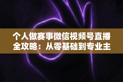 个人做赛事微信视频号直播全攻略:从零基础到专业主播的实战指南 个人做赛事微信视频号直播全攻略:从零基础到专业主播的实战指南