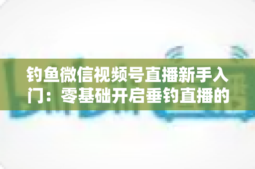 钓鱼微信视频号直播新手入门:零基础开启垂钓直播的完整指南 钓鱼微信视频号直播新手入门:零基础开启垂钓直播的完整指南