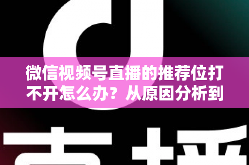 微信视频号直播的推荐位打不开怎么办?从原因分析到快速恢复的完整攻略 微信视频号直播的推荐位打不开怎么办?从原因分析到快速恢复的完整攻略