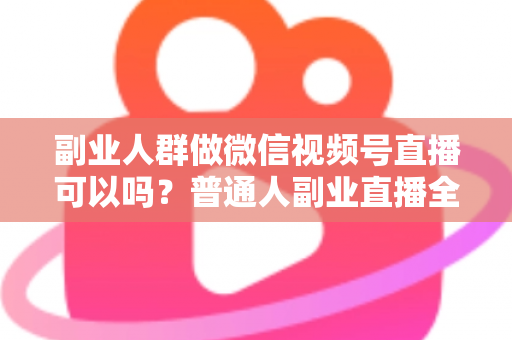 副业人群做微信视频号直播可以吗？普通人副业直播全攻略：门槛、玩法、变现与避坑一次讲清