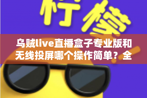 乌贼live直播盒子专业版和无线投屏哪个操作简单？全面对比评测助你轻松开启直播之旅