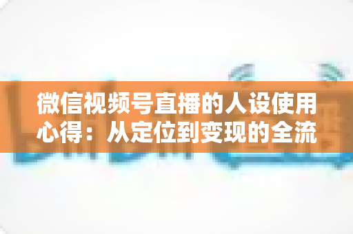微信视频号直播的人设使用心得：从定位到变现的全流程实战指南