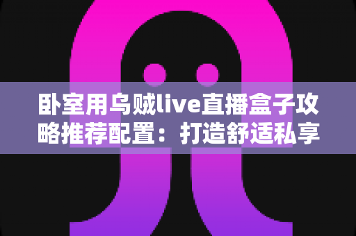 卧室用乌贼live直播盒子攻略推荐配置：打造舒适私享观影空间的完整指南