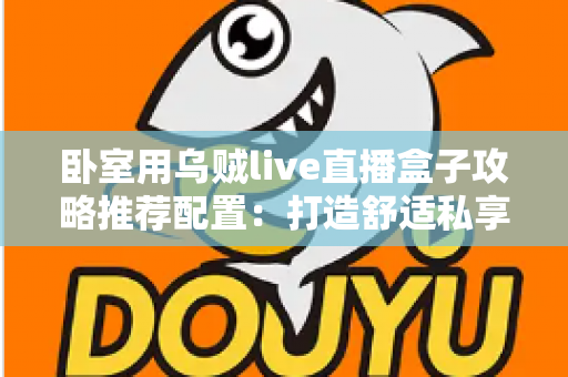 卧室用乌贼live直播盒子攻略推荐配置：打造舒适私享观影空间的完整指南