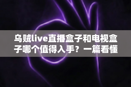 乌贼live直播盒子和电视盒子哪个值得入手？一篇看懂选购门道的新手避坑指南