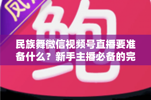 民族舞微信视频号直播要准备什么？新手主播必备的完整筹备清单与实战指南