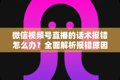 微信视频号直播的话术报错怎么办?全面解析报错原因与实用解决方案 微信视频号直播的话术报错怎么办?全面解析报错原因与实用解决方案