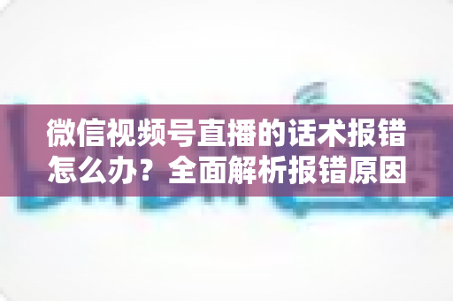 微信视频号直播的话术报错怎么办?全面解析报错原因与实用解决方案 微信视频号直播的话术报错怎么办?全面解析报错原因与实用解决方案