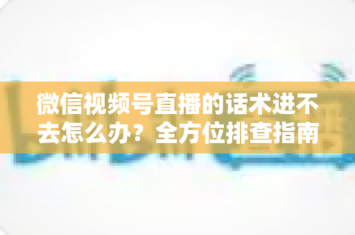 微信视频号直播的话术进不去怎么办？全方位排查指南与直播话术实战攻略