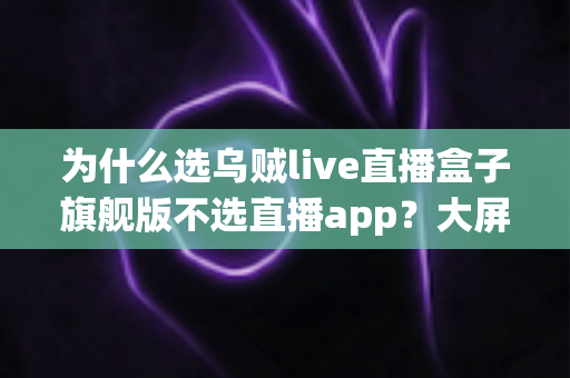 为什么选乌贼live直播盒子旗舰版不选直播app?大屏高清观影与家庭娱乐体验的全面升级之选 为什么选乌贼live直播盒子旗舰版不选直播app?大屏高清观影与家庭娱乐体验的全面升级之选