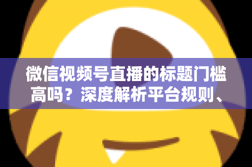微信视频号直播的标题门槛高吗?深度解析平台规则、审核标准与爆款标题创作技巧 微信视频号直播的标题门槛高吗?深度解析平台规则、审核标准与爆款标题创作技巧