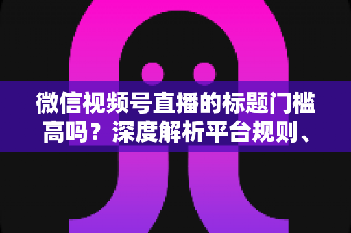 微信视频号直播的标题门槛高吗？深度解析平台规则、审核标准与爆款标题创作技巧