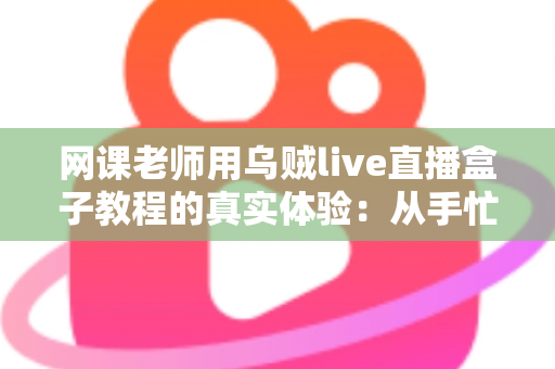 网课老师用乌贼live直播盒子教程的真实体验：从手忙脚乱到从容开播的全记录