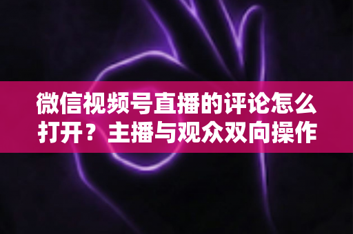 微信视频号直播的评论怎么打开?主播与观众双向操作指南及互动技巧全解析 微信视频号直播的评论怎么打开?主播与观众双向操作指南及互动技巧全解析