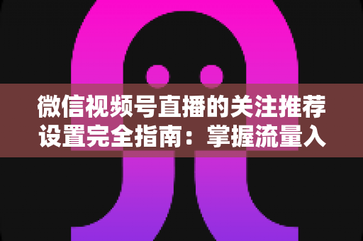 微信视频号直播的关注推荐设置完全指南：掌握流量入口，让你的直播间人气翻倍