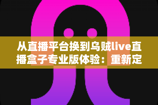 从直播平台换到乌贼live直播盒子专业版体验：重新定义我的追播方式