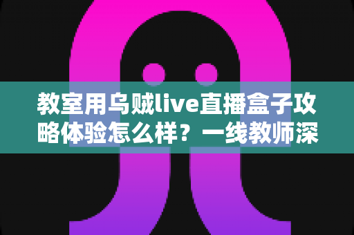 教室用乌贼live直播盒子攻略体验怎么样？一线教师深度测评与实用全攻略