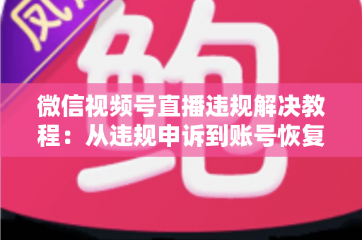 微信视频号直播违规解决教程：从违规申诉到账号恢复的完整实战指南