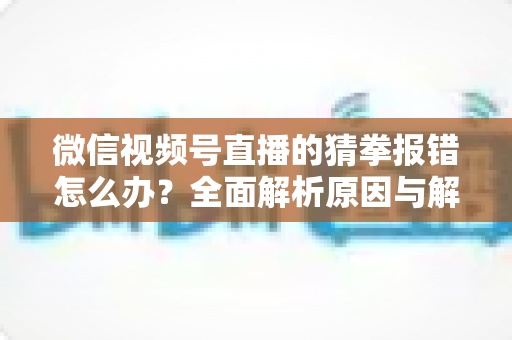 微信视频号直播的猜拳报错怎么办?全面解析原因与解决方法,助你畅玩互动游戏 微信视频号直播的猜拳报错怎么办?全面解析原因与解决方法,助你畅玩互动游戏