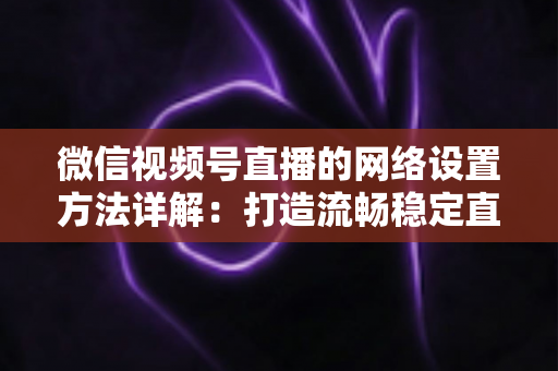 微信视频号直播的网络设置方法详解:打造流畅稳定直播的完整指南 微信视频号直播的网络设置方法详解:打造流畅稳定直播的完整指南