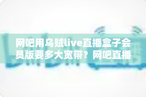 网吧用乌贼live直播盒子会员版要多大宽带?网吧直播带宽配置全攻略与实用选型指南 网吧用乌贼live直播盒子会员版要多大宽带?网吧直播带宽配置全攻略与实用选型指南