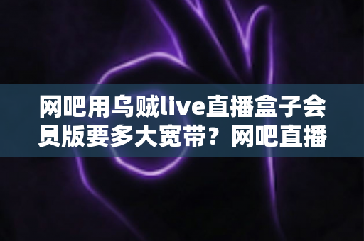网吧用乌贼live直播盒子会员版要多大宽带？网吧直播带宽配置全攻略与实用选型指南