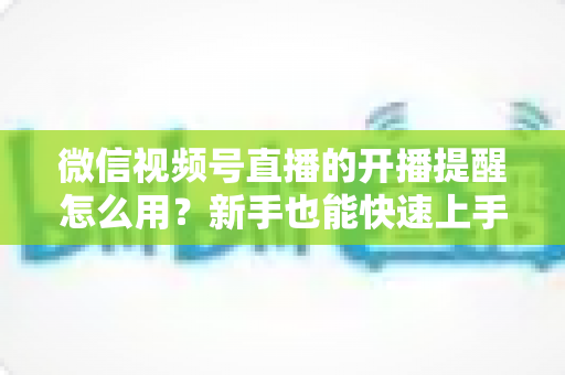 微信视频号直播的开播提醒怎么用？新手也能快速上手的完整操作指南与涨粉秘籍