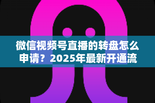 微信视频号直播的转盘怎么申请?2025年最新开通流程与玩法技巧全解析 微信视频号直播的转盘怎么申请?2025年最新开通流程与玩法技巧全解析