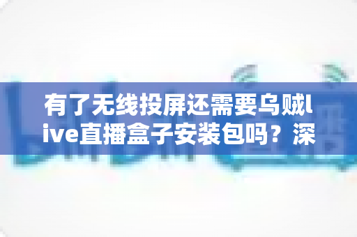 有了无线投屏还需要乌贼live直播盒子安装包吗？深度解析两种工具的适用场景与选择指南