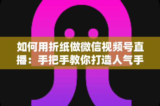 如何用折纸做微信视频号直播:手把手教你打造人气手工直播间的完整攻略 如何用折纸做微信视频号直播:手把手教你打造人气手工直播间的完整攻略