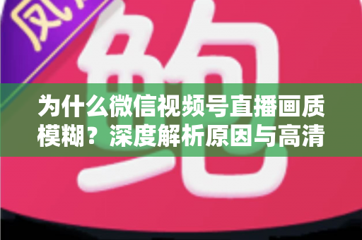 为什么微信视频号直播画质模糊？深度解析原因与高清直播优化全攻略