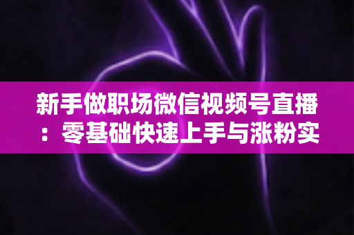 新手做职场微信视频号直播：零基础快速上手与涨粉实战全攻略