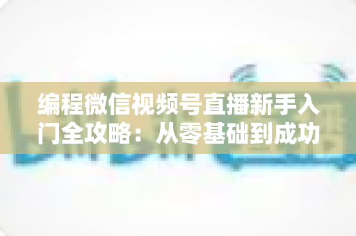 编程微信视频号直播新手入门全攻略：从零基础到成功开播的完整指南
