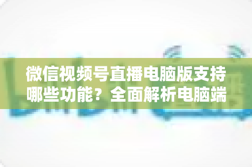 微信视频号直播电脑版支持哪些功能？全面解析电脑端直播核心功能与实用指南