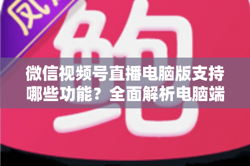 微信视频号直播电脑版支持哪些功能？全面解析电脑端直播核心功能与实用指南