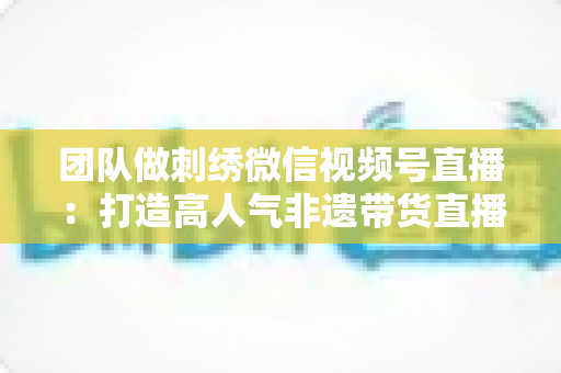 团队做刺绣微信视频号直播:打造高人气非遗带货直播间的完整实战指南 团队做刺绣微信视频号直播:打造高人气非遗带货直播间的完整实战指南