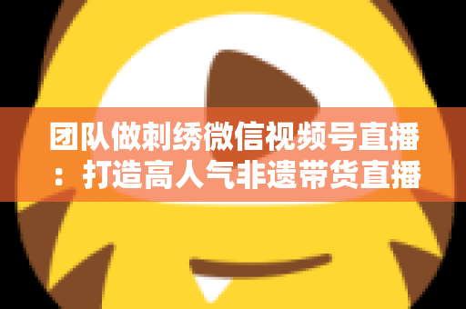 团队做刺绣微信视频号直播:打造高人气非遗带货直播间的完整实战指南 团队做刺绣微信视频号直播:打造高人气非遗带货直播间的完整实战指南