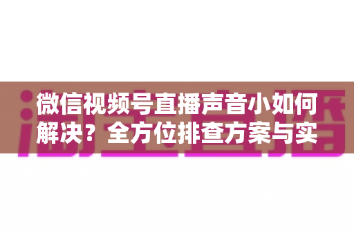 微信视频号直播声音小如何解决?全方位排查方案与实用技巧一次讲透 微信视频号直播声音小如何解决?全方位排查方案与实用技巧一次讲透