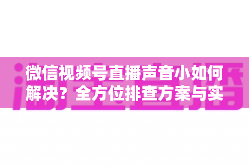 微信视频号直播声音小如何解决?全方位排查方案与实用技巧一次讲透 微信视频号直播声音小如何解决?全方位排查方案与实用技巧一次讲透