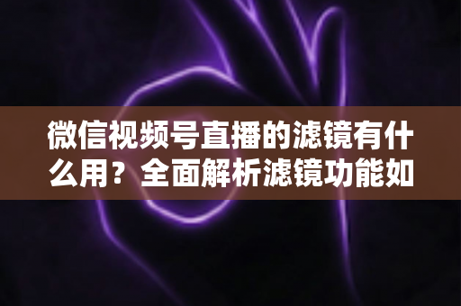 微信视频号直播的滤镜有什么用？全面解析滤镜功能如何提升直播画质、形象与转化效果