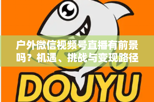 户外微信视频号直播有前景吗?机遇、挑战与变现路径全面解析 户外微信视频号直播有前景吗?机遇、挑战与变现路径全面解析